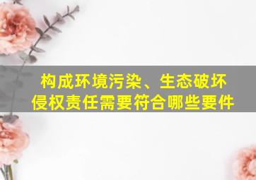 构成环境污染、生态破坏侵权责任需要符合哪些要件