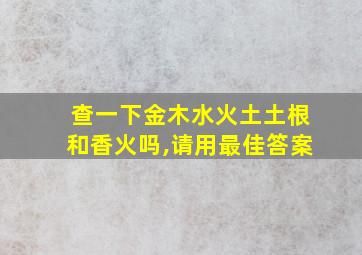 查一下金木水火土土根和香火吗,请用最佳答案