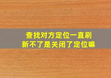 查找对方定位一直刷新不了是关闭了定位嘛