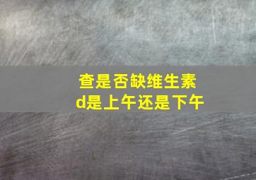 查是否缺维生素d是上午还是下午