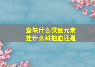 查缺什么微量元素挂什么科抽血还是