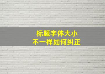 标题字体大小不一样如何纠正