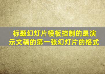 标题幻灯片模板控制的是演示文稿的第一张幻灯片的格式