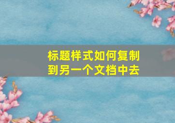 标题样式如何复制到另一个文档中去