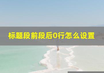 标题段前段后0行怎么设置