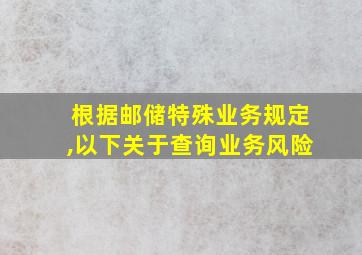 根据邮储特殊业务规定,以下关于查询业务风险