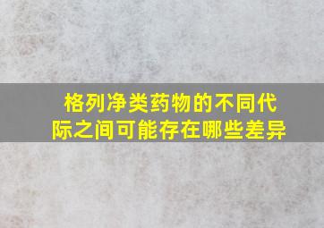 格列净类药物的不同代际之间可能存在哪些差异