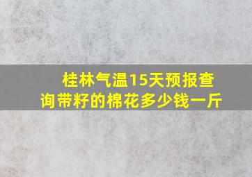 桂林气温15天预报查询带籽的棉花多少钱一斤