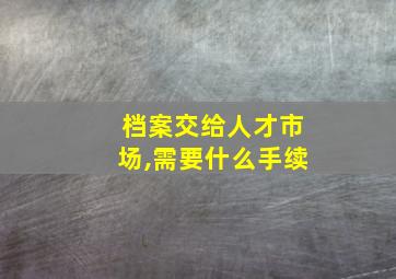 档案交给人才市场,需要什么手续