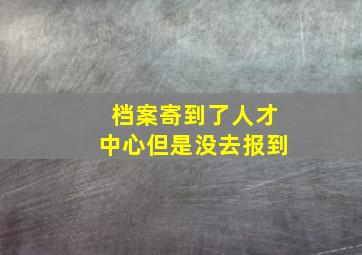 档案寄到了人才中心但是没去报到