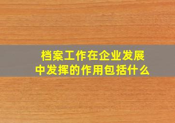 档案工作在企业发展中发挥的作用包括什么