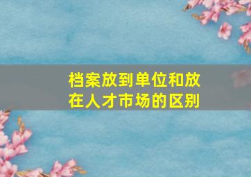 档案放到单位和放在人才市场的区别