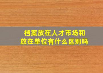 档案放在人才市场和放在单位有什么区别吗