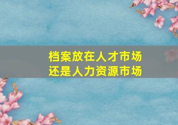 档案放在人才市场还是人力资源市场