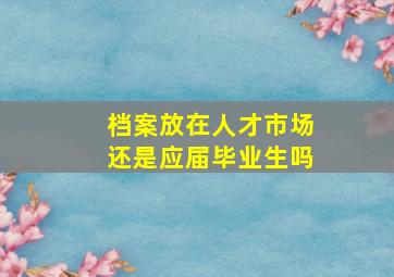 档案放在人才市场还是应届毕业生吗