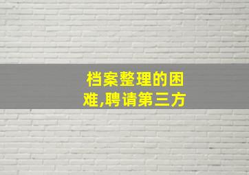 档案整理的困难,聘请第三方