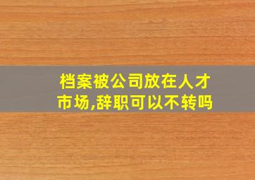 档案被公司放在人才市场,辞职可以不转吗