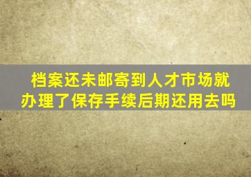 档案还未邮寄到人才市场就办理了保存手续后期还用去吗