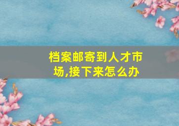 档案邮寄到人才市场,接下来怎么办