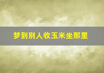 梦到别人收玉米坐那里