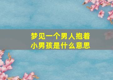 梦见一个男人抱着小男孩是什么意思