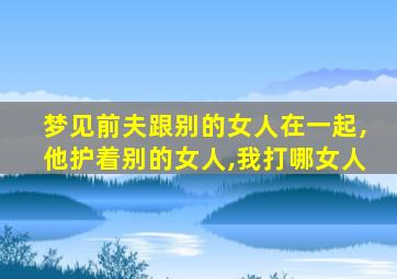 梦见前夫跟别的女人在一起,他护着别的女人,我打哪女人