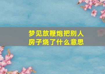 梦见放鞭炮把别人房子烧了什么意思