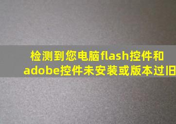 检测到您电脑flash控件和adobe控件未安装或版本过旧