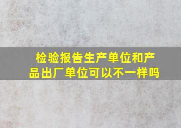 检验报告生产单位和产品出厂单位可以不一样吗