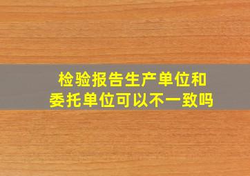 检验报告生产单位和委托单位可以不一致吗