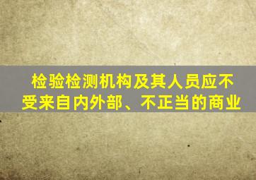 检验检测机构及其人员应不受来自内外部、不正当的商业