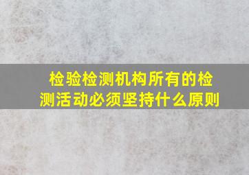 检验检测机构所有的检测活动必须坚持什么原则