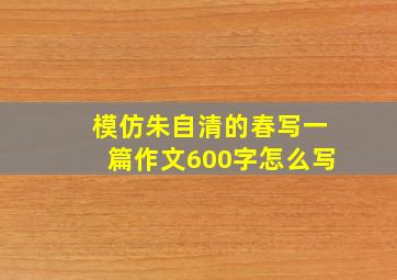 模仿朱自清的春写一篇作文600字怎么写