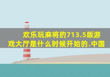 欢乐玩麻将的713.5版游戏大厅是什么时候开始的.中国