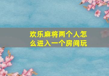 欢乐麻将两个人怎么进入一个房间玩