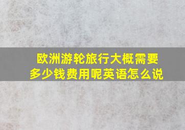 欧洲游轮旅行大概需要多少钱费用呢英语怎么说