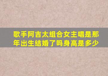 歌手阿吉太组合女主唱是那年出生结婚了吗身高是多少