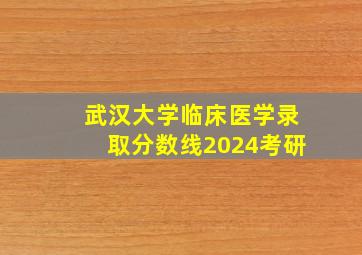 武汉大学临床医学录取分数线2024考研