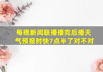 每晚新闻联播播完后播天气预报时快7点半了对不对