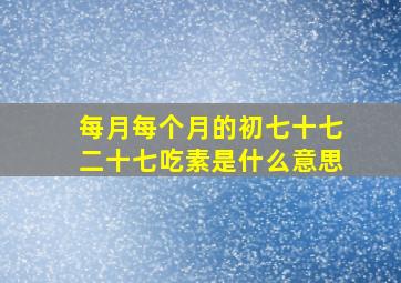 每月每个月的初七十七二十七吃素是什么意思