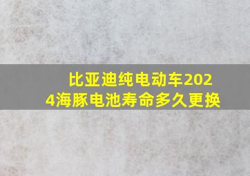 比亚迪纯电动车2024海豚电池寿命多久更换