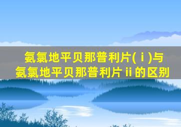 氨氯地平贝那普利片(ⅰ)与氨氯地平贝那普利片ⅱ的区别