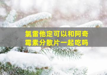 氯雷他定可以和阿奇霉素分散片一起吃吗