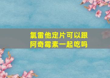 氯雷他定片可以跟阿奇霉素一起吃吗