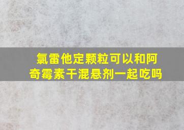 氯雷他定颗粒可以和阿奇霉素干混悬剂一起吃吗