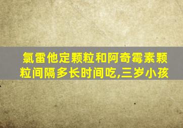 氯雷他定颗粒和阿奇霉素颗粒间隔多长时间吃,三岁小孩