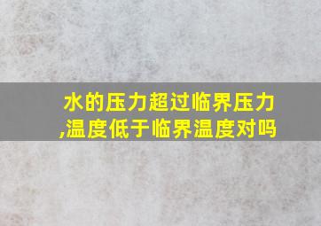 水的压力超过临界压力,温度低于临界温度对吗