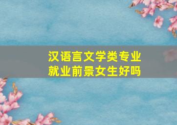 汉语言文学类专业就业前景女生好吗