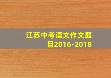 江苏中考语文作文题目2016-2018