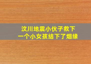 汶川地震小伙子救下一个小女孩结下了烟缘